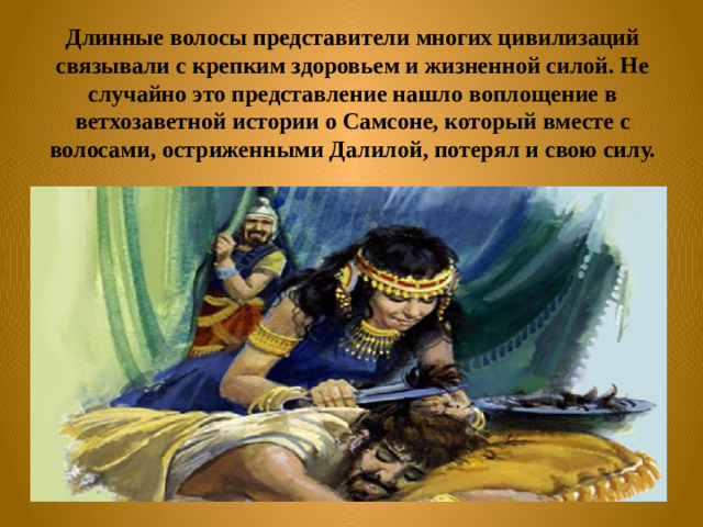 Длинные волосы представители многих цивилизаций связывали с крепким здоровьем и жизненной силой. Не случайно это представление нашло воплощение в ветхозаветной истории о Самсоне, который вместе с волосами, остриженными Далилой, потерял и свою силу.