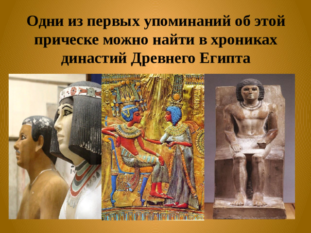 Одни из первых упоминаний об этой прическе можно найти в хрониках династий Древнего Египта
