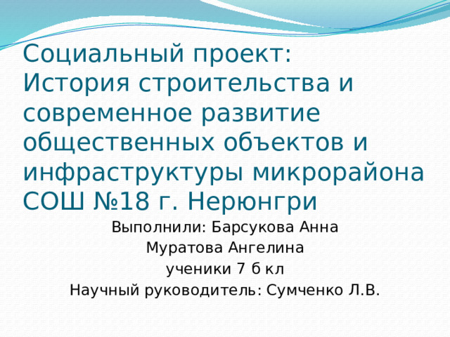 Социальный проект:  История строительства и современное развитие общественных объектов и инфраструктуры микрорайона СОШ №18 г. Нерюнгри Выполнили: Барсукова Анна Муратова Ангелина ученики 7 б кл Научный руководитель: Сумченко Л.В.