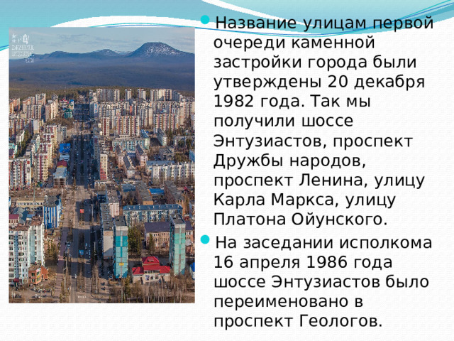 Название улицам первой очереди каменной застройки города были утверждены 20 декабря 1982 года. Так мы получили шоссе Энтузиастов, проспект Дружбы народов, проспект Ленина, улицу Карла Маркса, улицу Платона Ойунского. На заседании исполкома 16 апреля 1986 года шоссе Энтузиастов было переименовано в проспект Геологов.
