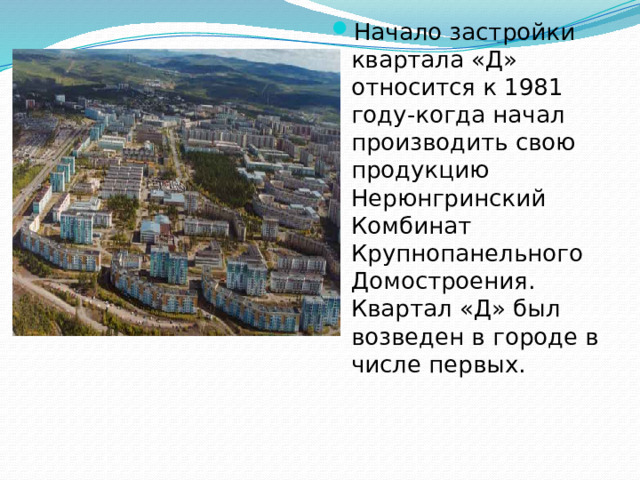 Начало застройки квартала «Д» относится к 1981 году-когда начал производить свою продукцию Нерюнгринский Комбинат Крупнопанельного Домостроения. Квартал «Д» был возведен в городе в числе первых.