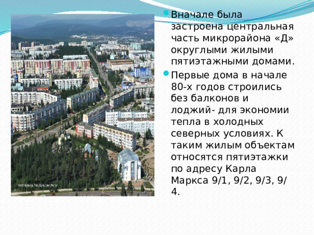 Вначале была застроена центральная часть микрорайона «Д» округлыми жилыми пятиэтажными домами. Первые дома в начале 80-х годов строились без балконов и лоджий- для экономии тепла в холодных северных условиях. К таким жилым объектам относятся пятиэтажки по адресу Карла Маркса 9/1, 9/2, 9/3, 9/ 4.