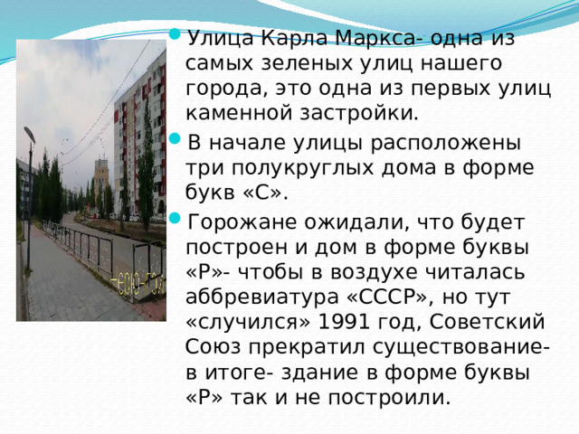 Улица Карла Маркса- одна из самых зеленых улиц нашего города, это одна из первых улиц каменной застройки. В начале улицы расположены три полукруглых дома в форме букв «С». Горожане ожидали, что будет построен и дом в форме буквы «Р»- чтобы в воздухе читалась аббревиатура «СССР», но тут «случился» 1991 год, Советский Союз прекратил существование- в итоге- здание в форме буквы «Р» так и не построили.