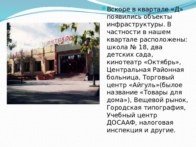 Вскоре в квартале «Д» появились объекты инфраструктуры. В частности в нашем квартале расположены: школа № 18, два детских сада, кинотеатр «Октябрь», Центральная Районная больница, Торговый центр «Айгуль»(былое название «Товары для дома»), Вещевой рынок, Городская типография, Учебный центр ДОСААФ, налоговая инспекция и другие.