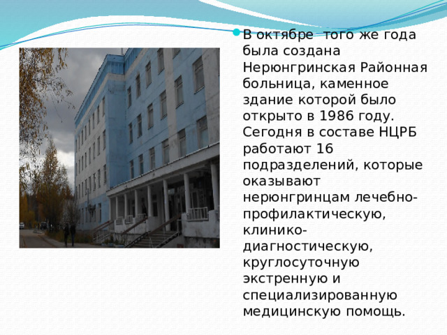 В октябре того же года была создана Нерюнгринская Районная больница, каменное здание которой было открыто в 1986 году. Сегодня в составе НЦРБ работают 16 подразделений, которые оказывают нерюнгринцам лечебно- профилактическую, клинико- диагностическую, круглосуточную экстренную и специализированную медицинскую помощь.