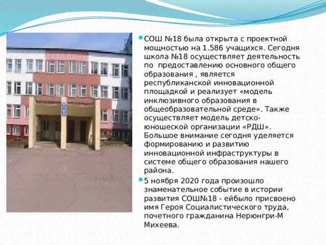 СОШ №18 была открыта с проектной мощностью на 1.586 учащихся. Сегодня школа №18 осуществляет деятельность по предоставлению основного общего образования , является республиканской инновационной площадкой и реализует «модель инклюзивного образования в общеобразовательной среде». Также осуществляет модель детско-юношеской организации «РДШ». Большое внимание сегодня уделяется формированию и развитию инновационной инфраструктуры в системе общего образования нашего района. 5 ноября 2020 года произошло знаменательное событие в истории развития СОШ№18 - ейбыло присвоено имя Героя Социалистического труда, почетного гражданина Нерюнгри-М Михеева.