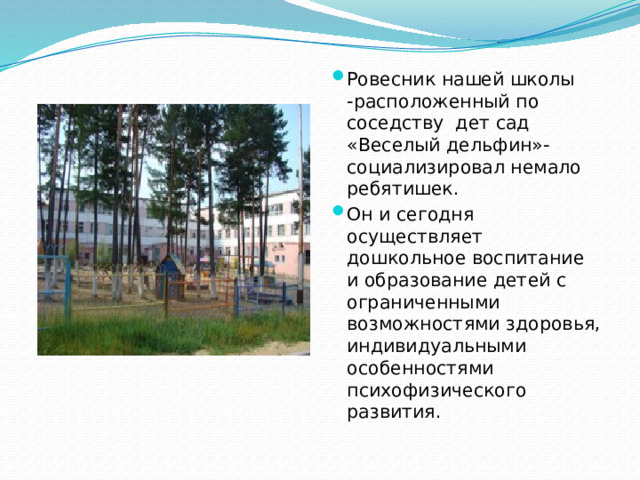 Ровесник нашей школы -расположенный по соседству дет сад «Веселый дельфин»- социализировал немало ребятишек. Он и сегодня осуществляет дошкольное воспитание и образование детей с ограниченными возможностями здоровья, индивидуальными особенностями психофизического развития.