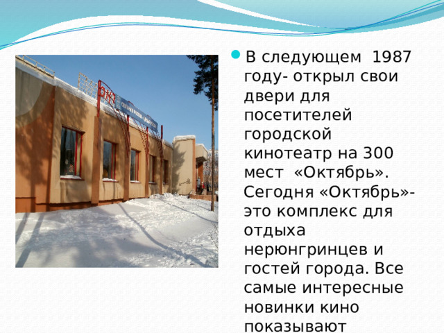 В следующем 1987 году- открыл свои двери для посетителей городской кинотеатр на 300 мест «Октябрь». Сегодня «Октябрь»-это комплекс для отдыха нерюнгринцев и гостей города. Все самые интересные новинки кино показывают зрителю в его кинозалах.