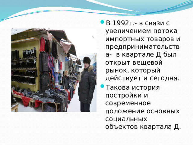 В 1992г.- в связи с увеличением потока импортных товаров и предпринимательства- в квартале Д был открыт вещевой рынок, который действует и сегодня. Такова история постройки и современное положение основных социальных объектов квартала Д.