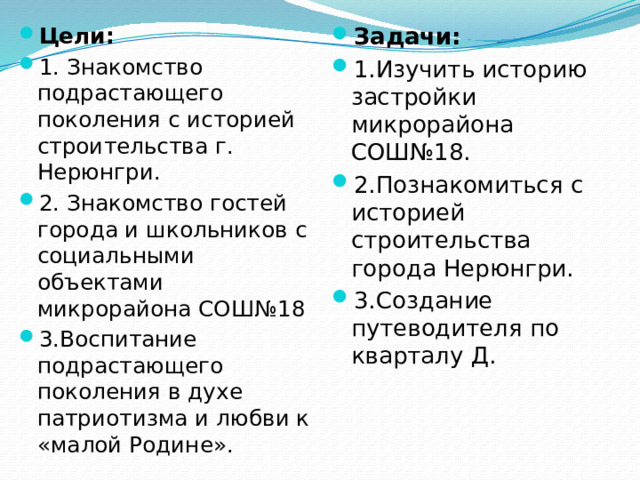 Цели: 1. Знакомство подрастающего поколения с историей строительства г. Нерюнгри. 2. Знакомство гостей города и школьников с социальными объектами микрорайона СОШ№18 3.Воспитание подрастающего поколения в духе патриотизма и любви к «малой Родине». Задачи: 1.Изучить историю застройки микрорайона СОШ№18. 2.Познакомиться с историей строительства города Нерюнгри. 3.Создание путеводителя по кварталу Д.
