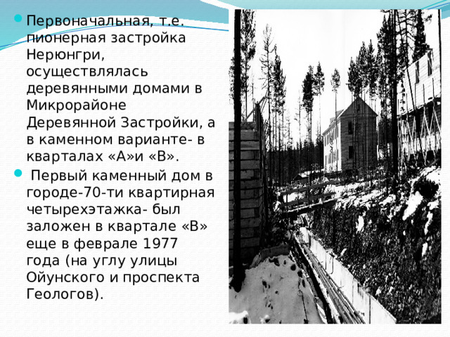Первоначальная, т.е. пионерная застройка Нерюнгри, осуществлялась деревянными домами в Микрорайоне Деревянной Застройки, а в каменном варианте- в кварталах «А»и «В».  Первый каменный дом в городе-70-ти квартирная четырехэтажка- был заложен в квартале «В» еще в феврале 1977 года (на углу улицы Ойунского и проспекта Геологов).