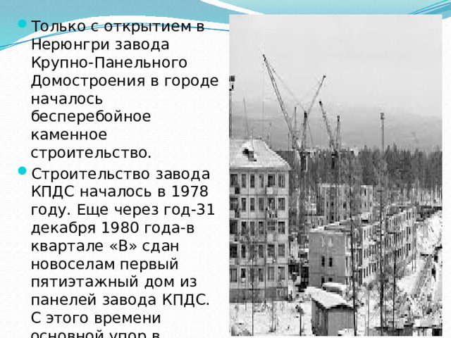 Только с открытием в Нерюнгри завода Крупно-Панельного Домостроения в городе началось бесперебойное каменное строительство. Строительство завода КПДС началось в 1978 году. Еще через год-31 декабря 1980 года-в квартале «В» сдан новоселам первый пятиэтажный дом из панелей завода КПДС. С этого времени основной упор в строительстве делается на возведение каменного жилья.