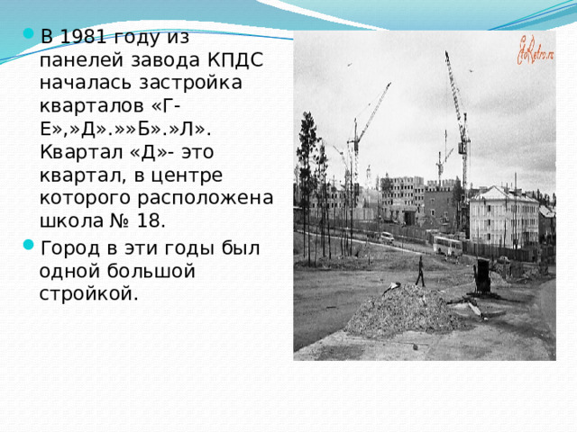 В 1981 году из панелей завода КПДС началась застройка кварталов «Г-Е»,»Д».»»Б».»Л». Квартал «Д»- это квартал, в центре которого расположена школа № 18. Город в эти годы был одной большой стройкой.