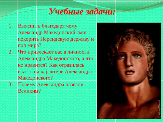 Учебные задачи:  Выяснить благодаря чему Александр Македонский смог покорить Персидскую державу и пол мира? Что привлекает вас в личности Александра Македонского, а что не нравится? Как отразилась власть на характере Александра Македонского? Почему Александра назвали Великим?