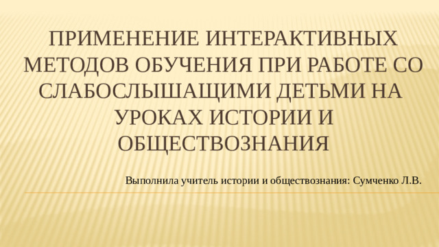 Применение интерактивных методов обучения при работе со слабослышащими детьми на уроках истории и обществознания Выполнила учитель истории и обществознания: Сумченко Л.В.