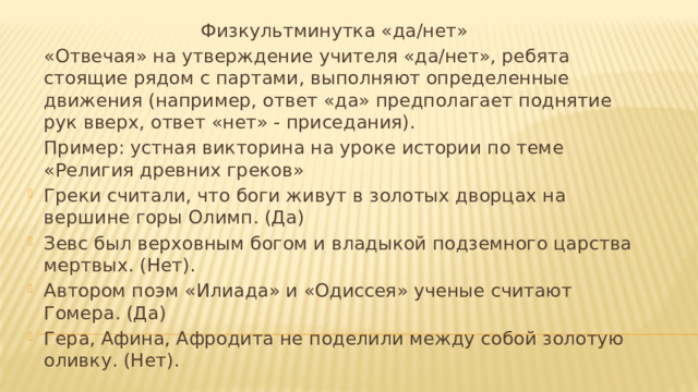 Физкультминутка «да/нет»   «Отвечая» на утверждение учителя «да/нет», ребята стоящие рядом с партами, выполняют определенные движения (например, ответ «да» предполагает поднятие рук вверх, ответ «нет» - приседания).   Пример: устная викторина на уроке истории по теме «Религия древних греков»