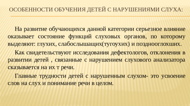 Особенности обучения детей с нарушениями слуха:  На развитие обучающихся данной категории серьезное влияние оказывает состояние функций слуховых органов, по которому выделяют: глухих, слабослышащих(тугоухих) и позднооглохших.  Как свидетельствуют исследования дефектологов, отклонения в развитии детей , связанные с нарушением слухового анализатора сказывается на их т речи.  Главные трудности детей с нарушенным слухом- это усвоение слов на слух и понимание речи в целом.
