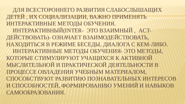 Для всестороннего развития слабослышащих детей , их социализации, важно применять интерактивные методы обучения.   Интерактивный(inter- это взаимный , act- действовать)- означает взаимодействовать, находиться в режиме беседы, диалога с кем-либо.   Интерактивные методы обучения- это методы, которые стимулируют учащихся к активной мыслительной и практической деятельности в процессе овладения учебным материалом, способствуют развитию познавательных интересов и способностей, формированию умений и навыков самообразования.