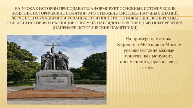 На уроках истории преподаватель формирует основные исторические понятия. Исторические понятия- это стержень системы научных знаний.  Легче всего учащимися усваиваются понятия, отражающие конкретные события истории и имеющие опору на наглядно-чувственный опыт ребенка (например исторические памятники) На примере памятника Кириллу и Мефодию в Москве усваиваем такие важные понятия, как монумент, письменность, православие, азбука