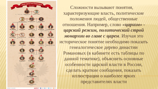 Сложности вызывают понятия, характеризующие власть, политические положения людей, общественные отношения. Например, слово «царизм» - царский режим, политический строй монархии во главе с царем . Изучая это историческое понятие необходимо показать генеалогическое дерево династии Романовых (в кабинете есть таблицы по данной тематике), объяснить основные особенности царской власти в России, сделать краткие сообщения, показать иллюстрации о наиболее ярких представителях власти Словарная работа