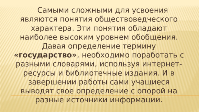 Самыми сложными для усвоения являются понятия обществоведческого характера. Эти понятия обладают наиболее высоким уровнем обобщения. Давая определение термину «государство» ,  необходимо поработать с разными словарями, используя интернет-ресурсы и библиотечные издания. И в завершении работы сами учащиеся выводят свое определение с опорой на разные источники информации.