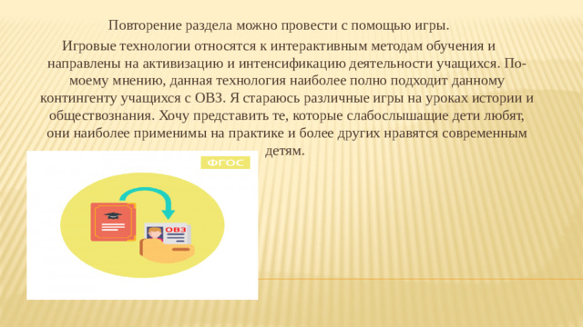 Повторение раздела можно провести с помощью игры. Игровые технологии относятся к интерактивным методам обучения и направлены на активизацию и интенсификацию деятельности учащихся. По-моему мнению, данная технология наиболее полно подходит данному контингенту учащихся с ОВЗ. Я стараюсь различные игры на уроках истории и обществознания. Хочу представить те, которые слабослышащие дети любят, они наиболее применимы на практике и более других нравятся современным детям.