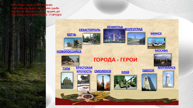 Есть герои-люди, а есть и города.  Это знать мы будем, их сложна судьба.  Но смогли не сдаться, было трудно, да!  И в живых остались ГЕРОИ - ГОРОДА!   