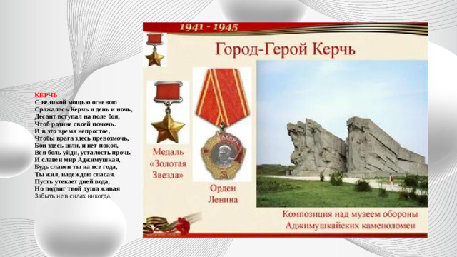 КЕРЧЬ  С великой мощью огневою  Сражалась Керчь и день и ночь,  Десант вступал на поле боя,  Чтоб родине своей помочь.  И в это время непростое,  Чтобы врага здесь превозмочь,  Бои здесь шли, и нет покоя,  Вся боль уйди, усталость прочь.  И славен мир Аджимушкая,  Будь славен ты на все года,  Ты жил, надеждою спасая.  Пусть утекает дней вода,  Но подвиг твой душа живая  Забыть не в силах никогда.