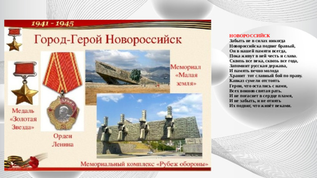 НОВОРОССИЙСК  Забыть не в силах никогда  Новороссийска подвиг бравый,  Он в нашей памяти всегда,  Пока живут в ней честь и слава.  Сквозь все века, сквозь все года,  Запомнит русская держава,  И память вечно молода  Хранит  тот славный бой по праву.  Кавказ сумели отстоять  Герои, что остались с нами,  Всех воинов святая рать.  И не погаснет в сердце пламя,  И не забыть, и не отнять  Их подвиг, что живёт веками.