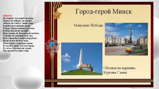 МИНСК  Их подвиг, что живёт веками  Минск не забудет, не сотрёт,  Забыть не смогут люди сами  Бомбёжки и ночной налёт.  И будет биться память-пламя,  И боль былая не пройдёт,  Ведь сердце не бездушный камень,  А кровь не серебристый лёд.  Весь город был почти разрушен,  Но не исчез он без следа,  Пока живут, страдают души.  И память дней, что так горда,  И слёзы, что века не сушат,  Мы пронесём через года.