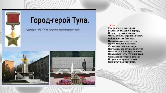 ТУЛА  Мы пронесём через года  Геройство тульского народа,  И шли с оружьем поезда,  Чтобы добыть страны Свободу.  Война исчезла без следа,  Но вспоминаем год от года  Про те бои, где как звезда  Сияли нам побед восходы.  Пусть дни, как птицы пролетят,  Но память всё же будет с нами,  Про гордой Тулы славный град.  Он славен светлыми делами,  И пушки на врагов глядят,  Они несут победы знамя.