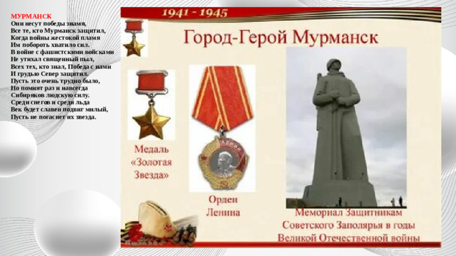 МУРМАНСК  Они несут победы знамя,  Все те, кто Мурманск защитил,  Когда войны жестокой пламя  Им побороть хватило сил.  В войне с фашистскими войсками  Не утихал священный пыл,  Всех тех, кто знал, Победа с нами  И грудью Север защитил.  Пусть это очень трудно было,  Но помнят раз и навсегда  Сибиряков людскую силу.  Среди снегов и среди льда  Век будет славен подвиг милый,  Пусть не погаснет их звезда.