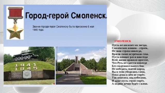   СМОЛЕНСК  Пусть не погаснет их звезда,  Смоленских воинов – героев,  Не зная страха никогда,  Врагов своих встречали стоя.  Пусть помнят раз и навсегда  Всей жизни правило простое,  Что Русь не сдастся никогда  Без сокрушительного боя.  Не победить святой народ,  Вы в этом убедились сами,  Пока душа в нём не умрёт.  Так повелось под небесами,  И даже пусть герой умрёт,  А подвиг вечно будет с нами.