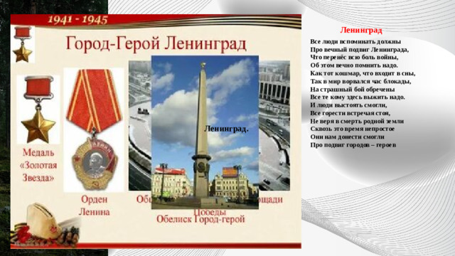           Ленинград Все люди вспоминать должны  Про вечный подвиг Ленинграда,  Что перенёс всю боль войны,  Об этом вечно помнить надо.  Как тот кошмар, что входит в сны,  Так в мир ворвался час блокады,  На страшный бой обречены  Все те кому здесь выжить надо.  И люди выстоять смогли,  Все горести встречая стоя,  Не веря в смерть родной земли  Сквозь это время непростое  Они нам донести смогли  Про подвиг городов – героев Ленинград. 