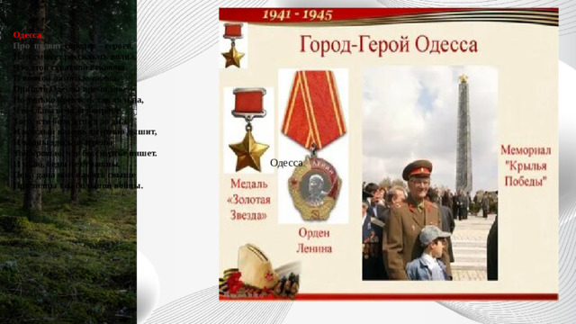 Одесса.  Про подвиг городов – героев,  Нам сможет рассказать волна,  Что этой схваткой вековою  И вечной памятью полна.  Пришло Одессы время злое  Но только крепость так сильна,  Что слава вечная покроет  Того, кто боль испил до дна.  И каждый камень смертью дышит,  И волны здесь обагрены  Той кровью, что бессмертье пишет.  И знаю, беды не страшны,  Пока дана нам память свыше  Про залпы той большой войны.     Одесса .