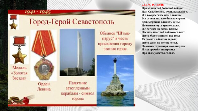 СЕВАСТОПОЛЬ  Про залпы той большой войны  Нам Севастополь пусть расскажет,  И в том рассказе нам слышны  Все стоны тех, кто был на страже.  Для смерти не сложить цены,  Но память чуть ценнее даже,  И с лёгким шёпотом волны  Нас память с той войною свяжет.  Пусть будет славной все века  Та память о былых героях,  Пусть доля их не так легка.  Но жизнь страницы нам откроем  И мы прочтём наверняка  Про это мужество святое.