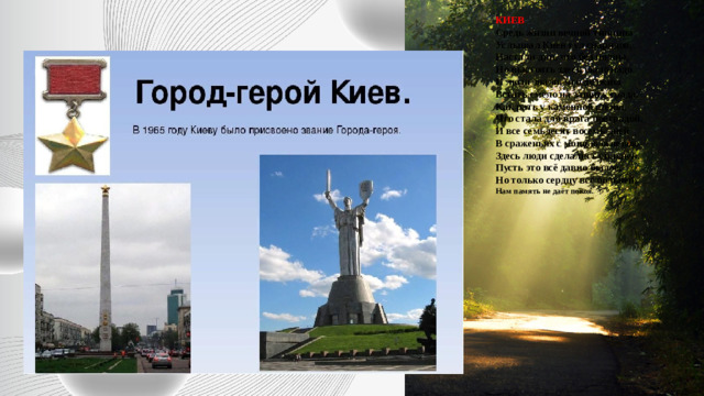 КИЕВ  Средь жизни вечной тишины  Услышал Киев гул снарядов,  Настали дни, что бед полны,  Но выстоять здесь было надо.  И люди знали, что должны  Встать смело на защиту града,  Как рать у каменной стены,  Что стала для врага преградой.  И все семьдесят восемь дней  В сраженьях с мощью огневою  Здесь люди сделались сильней.  Пусть это всё давно былое,  Но только сердцу всё больней,  Нам память не даёт покоя.