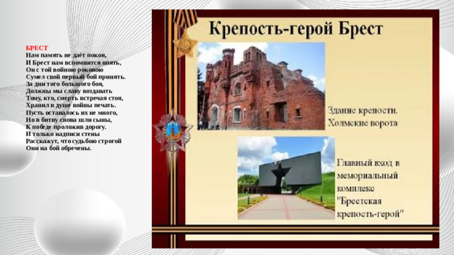 БРЕСТ  Нам память не даёт покоя,  И Брест нам вспомнится опять,  Он с той войною роковою  Сумел свой первый бой принять.  За дни того большого боя,  Должны мы славу воздавать  Тому, кто, смерть встречая стоя,  Хранил в душе войны печать.  Пусть оставалось их не много,  Но в битву снова шли сыны,  К победе проложив дорогу.  И только надписи стены  Расскажут, что судьбою строгой  Они на бой обречены.