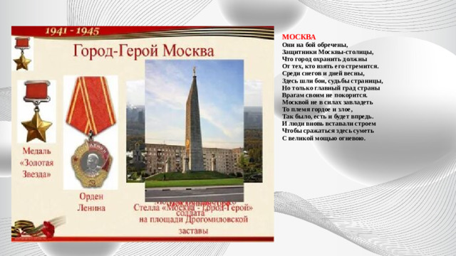 МОСКВА  Они на бой обречены,  Защитники Москвы-столицы,  Что город охранить должны  От тех, кто взять его стремится.  Среди снегов и дней весны,  Здесь шли бои, судьбы страницы,  Но только главный град страны  Врагам своим не покорится.  Москвой не в силах завладеть  То племя гордое и злое,  Так было, есть и будет впредь.  И люди вновь вставали строем  Чтобы сражаться здесь суметь  С великой мощью огневою.            