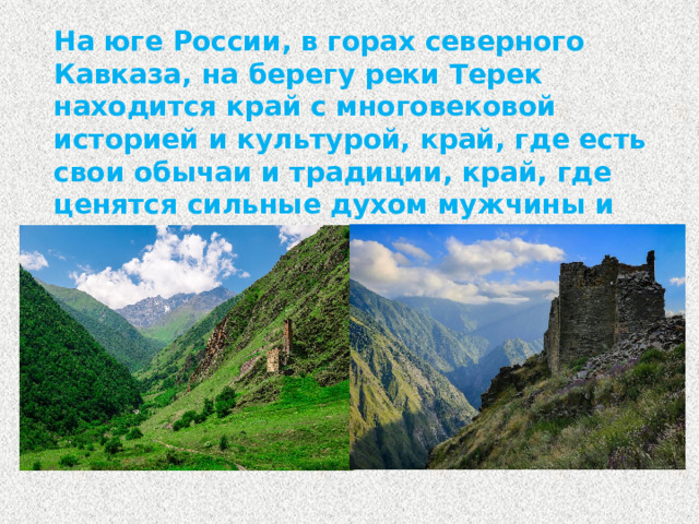 На юге России, в горах северного Кавказа, на берегу реки Терек находится край с многовековой историей и культурой, край, где есть свои обычаи и традиции, край, где ценятся сильные духом мужчины и скромные женщины – это Чеченская республика.