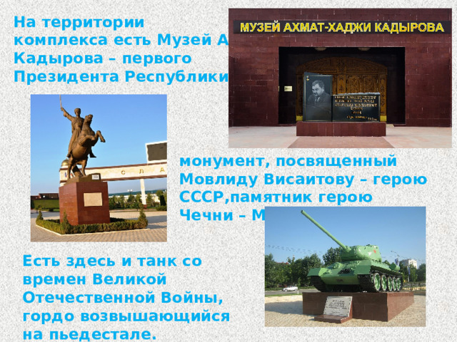 На территории комплекса есть Музей А. Кадырова – первого Президента Республики, монумент, посвященный Мовлиду Висаитову – герою СССР,памятник герою Чечни – Маташу Мазаеву. Есть здесь и танк со времен Великой Отечественной Войны, гордо возвышающийся на пьедестале.