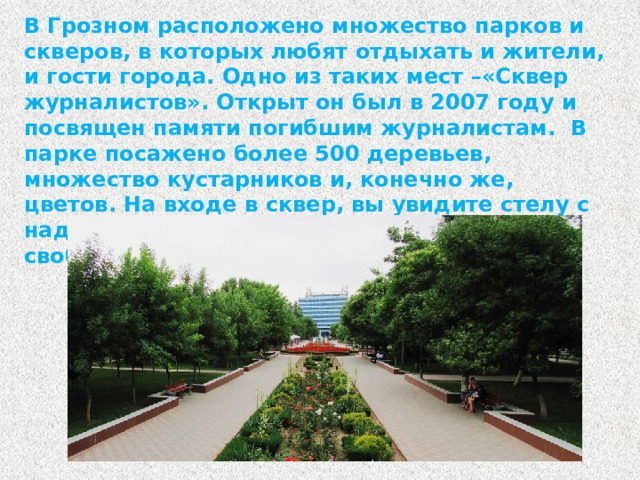 В Грозном расположено множество парков и скверов, в которых любят отдыхать и жители, и гости города. Одно из таких мест –«Сквер журналистов». Открыт он был в 2007 году и посвящен памяти погибшим журналистам. В парке посажено более 500 деревьев, множество кустарников и, конечно же, цветов. На входе в сквер, вы увидите стелу с надписью «Журналистам, погибшим за свободу слова» и часы-клумбу.
