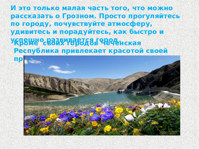 И это только малая часть того, что можно рассказать о Грозном. Просто прогуляйтесь по городу, почувствуйте атмосферу, удивитесь и порадуйтесь, как быстро и успешно развивается город. Кроме своих городов Чеченская Республика привлекает красотой своей природы.