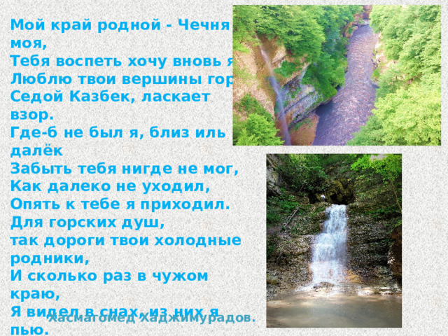 Мой край родной - Чечня моя, Тебя воспеть хочу вновь я, Люблю твои вершины гор, Седой Казбек, ласкает взор. Где-б не был я, близ иль далёк Забыть тебя нигде не мог, Как далеко не уходил, Опять к тебе я приходил. Для горских душ, так дороги твои холодные родники, И сколько раз в чужом краю, Я видел в снах, из них я пью. И в волнах горного Аргуна, Купаюсь часто я во снах И сколько раз я горных скал Все в тех же снах я обнимал. Хасмагомед Хаджимурадов.