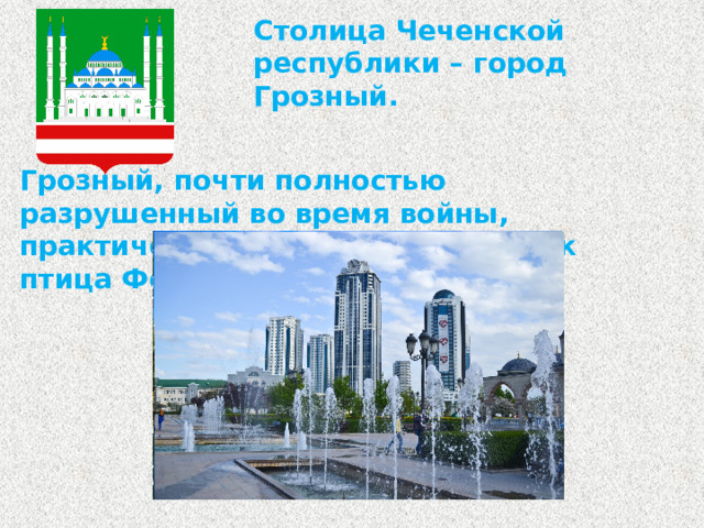 Столица Чеченской республики – город Грозный. Грозный, почти полностью разрушенный во время войны, практически восстал из пепла, как птица Феникс.