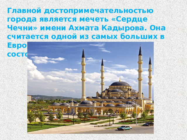 Главной достопримечательностью города является мечеть «Сердце Чечни» имени Ахмата Кадырова. Она считается одной из самых больших в Европе и в мире. Открытие мечети состоялось в 2008 году.
