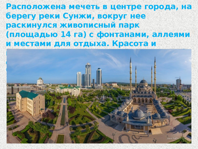 Расположена мечеть в центре города, на берегу реки Сунжи, вокруг нее раскинулся живописный парк (площадью 14 га) с фонтанами, аллеями и местами для отдыха. Красота и величественность мечети точно объясняют ее название – «Сердце Чечни».