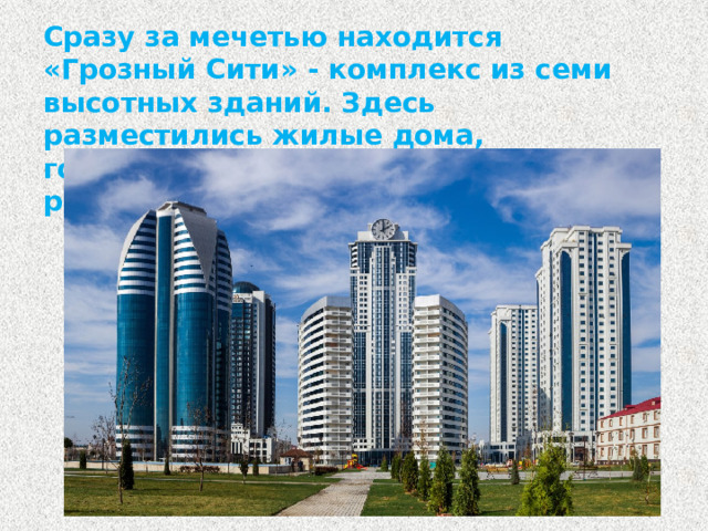 Сразу за мечетью находится «Грозный Сити» - комплекс из семи высотных зданий. Здесь разместились жилые дома, гостиница, деловой центр, рестораны.
