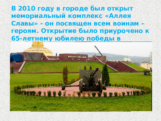В 2010 году в городе был открыт мемориальный комплекс «Аллея Славы» - он посвящен всем воинам – героям. Открытие было приурочено к 65-летнему юбилею победы в Великой Отечественной Войне.
