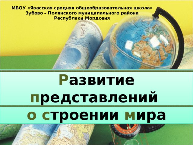 МБОУ «Явасская средняя общеобразовательная школа» Зубово – Полянского муниципального района Республики Мордовия Р азвитие п редставлений о  с троении м ира